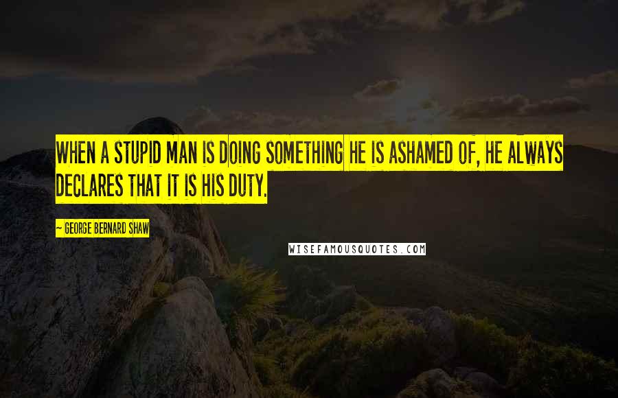 George Bernard Shaw Quotes: When a stupid man is doing something he is ashamed of, he always declares that it is his duty.