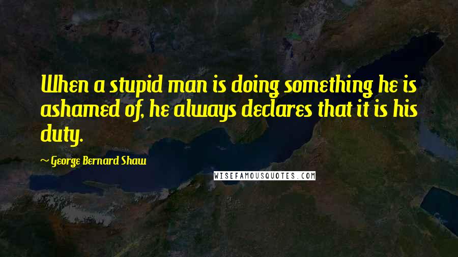 George Bernard Shaw Quotes: When a stupid man is doing something he is ashamed of, he always declares that it is his duty.