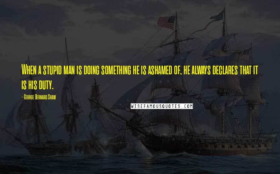 George Bernard Shaw Quotes: When a stupid man is doing something he is ashamed of, he always declares that it is his duty.