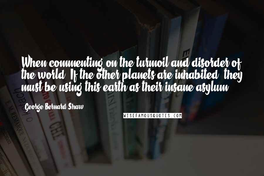 George Bernard Shaw Quotes: When commenting on the turmoil and disorder of the world, If the other planets are inhabited, they must be using this earth as their insane asylum.