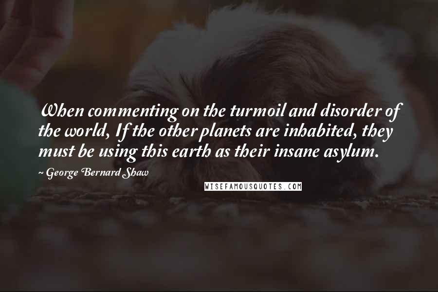 George Bernard Shaw Quotes: When commenting on the turmoil and disorder of the world, If the other planets are inhabited, they must be using this earth as their insane asylum.