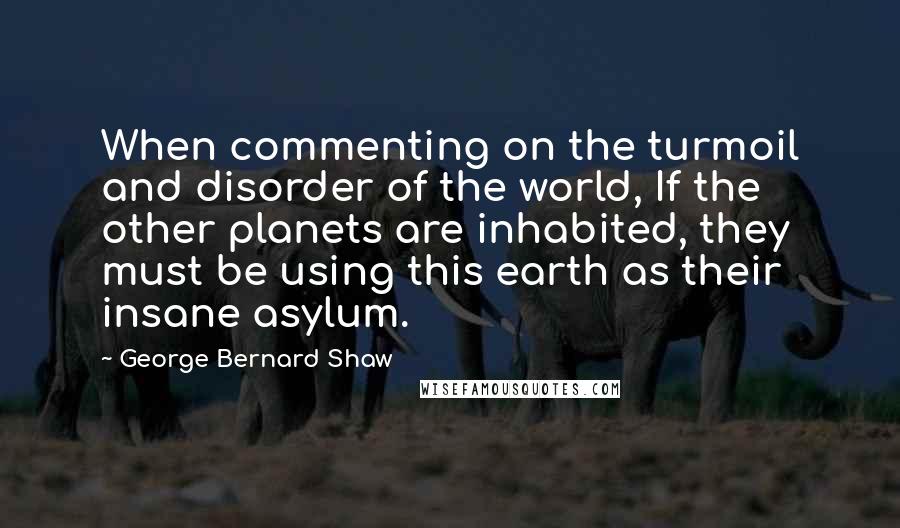 George Bernard Shaw Quotes: When commenting on the turmoil and disorder of the world, If the other planets are inhabited, they must be using this earth as their insane asylum.