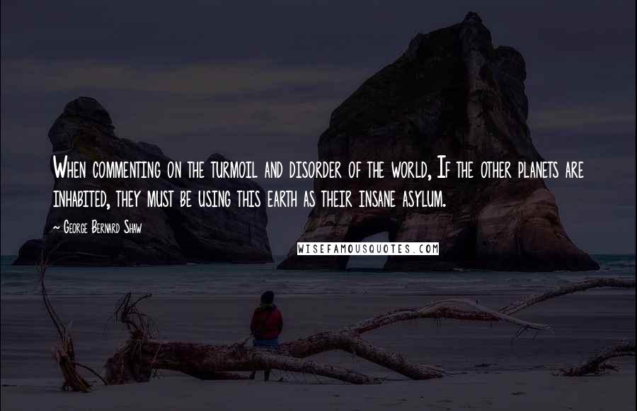 George Bernard Shaw Quotes: When commenting on the turmoil and disorder of the world, If the other planets are inhabited, they must be using this earth as their insane asylum.