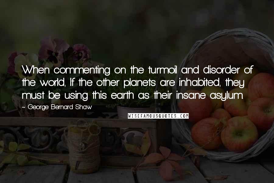 George Bernard Shaw Quotes: When commenting on the turmoil and disorder of the world, If the other planets are inhabited, they must be using this earth as their insane asylum.