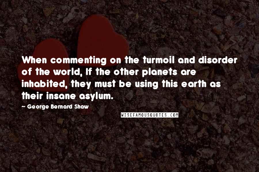 George Bernard Shaw Quotes: When commenting on the turmoil and disorder of the world, If the other planets are inhabited, they must be using this earth as their insane asylum.