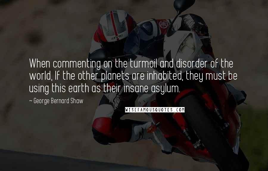 George Bernard Shaw Quotes: When commenting on the turmoil and disorder of the world, If the other planets are inhabited, they must be using this earth as their insane asylum.