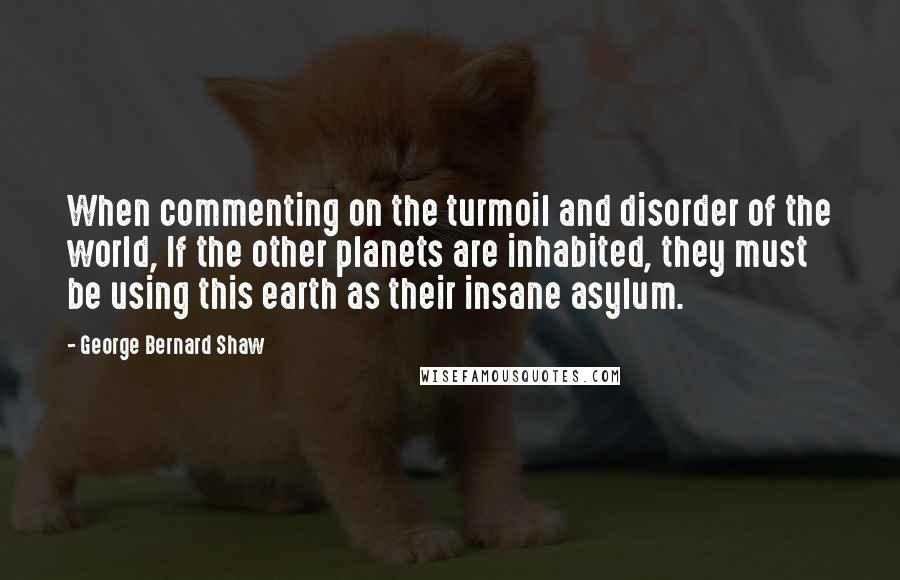 George Bernard Shaw Quotes: When commenting on the turmoil and disorder of the world, If the other planets are inhabited, they must be using this earth as their insane asylum.