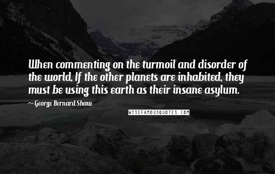 George Bernard Shaw Quotes: When commenting on the turmoil and disorder of the world, If the other planets are inhabited, they must be using this earth as their insane asylum.