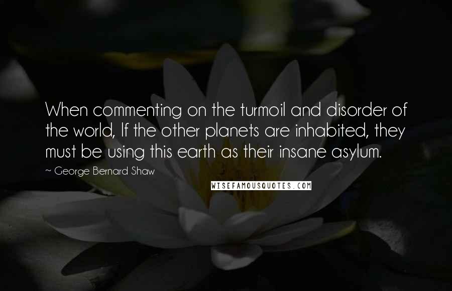 George Bernard Shaw Quotes: When commenting on the turmoil and disorder of the world, If the other planets are inhabited, they must be using this earth as their insane asylum.