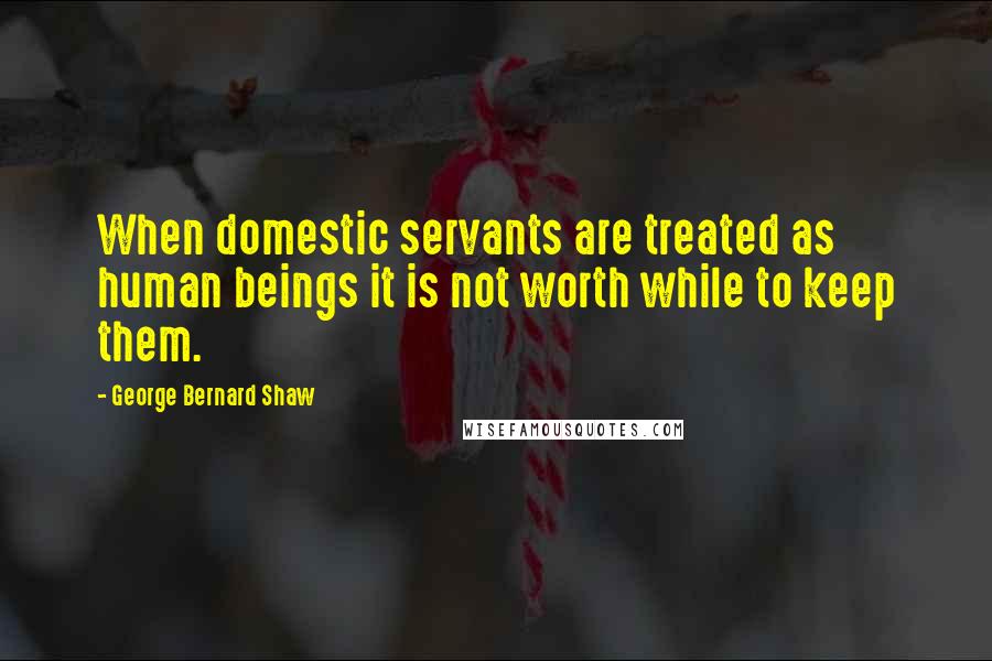 George Bernard Shaw Quotes: When domestic servants are treated as human beings it is not worth while to keep them.