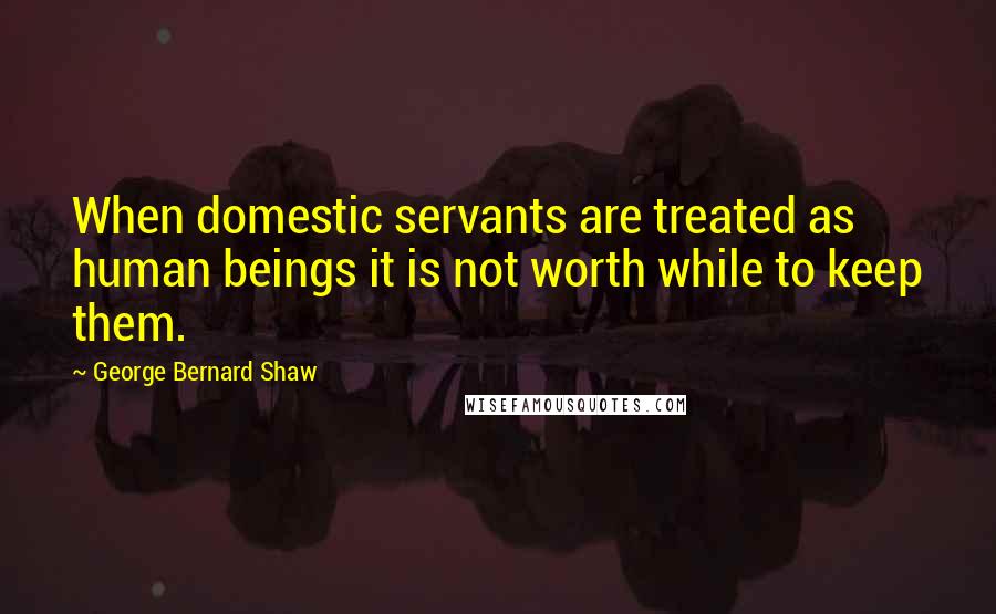 George Bernard Shaw Quotes: When domestic servants are treated as human beings it is not worth while to keep them.