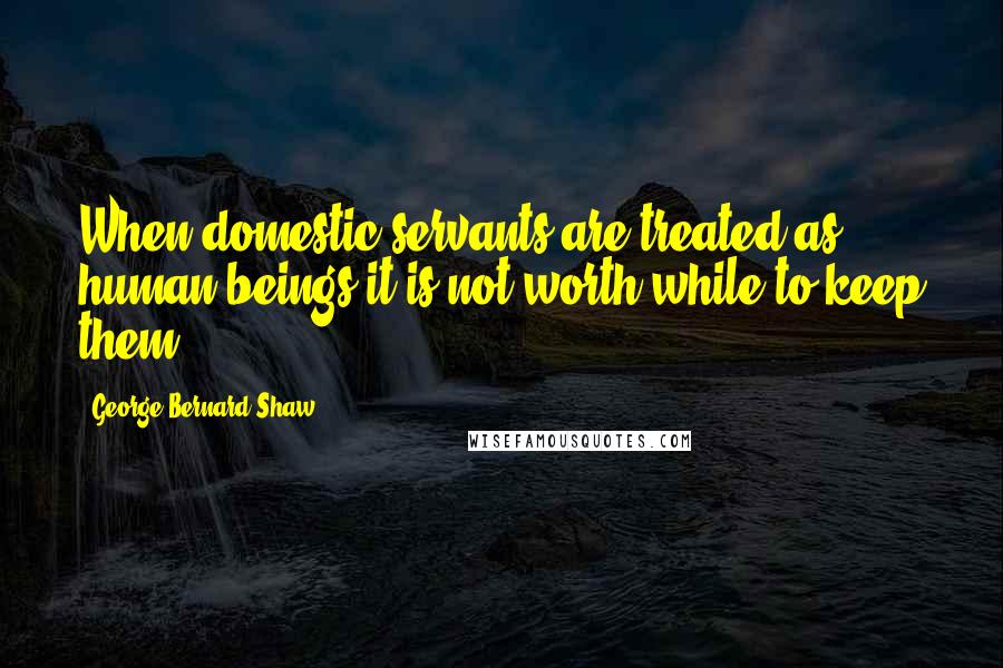 George Bernard Shaw Quotes: When domestic servants are treated as human beings it is not worth while to keep them.