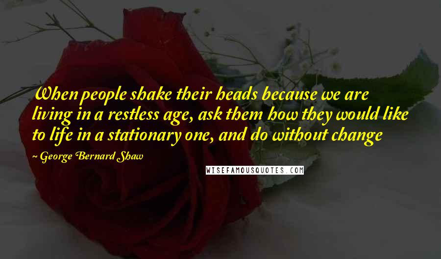 George Bernard Shaw Quotes: When people shake their heads because we are living in a restless age, ask them how they would like to life in a stationary one, and do without change