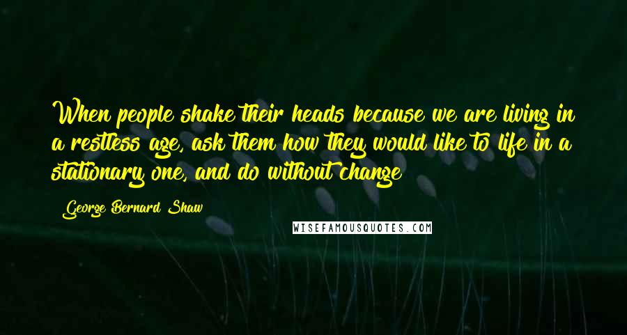 George Bernard Shaw Quotes: When people shake their heads because we are living in a restless age, ask them how they would like to life in a stationary one, and do without change