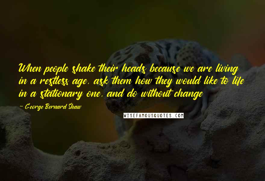 George Bernard Shaw Quotes: When people shake their heads because we are living in a restless age, ask them how they would like to life in a stationary one, and do without change