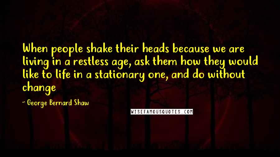 George Bernard Shaw Quotes: When people shake their heads because we are living in a restless age, ask them how they would like to life in a stationary one, and do without change