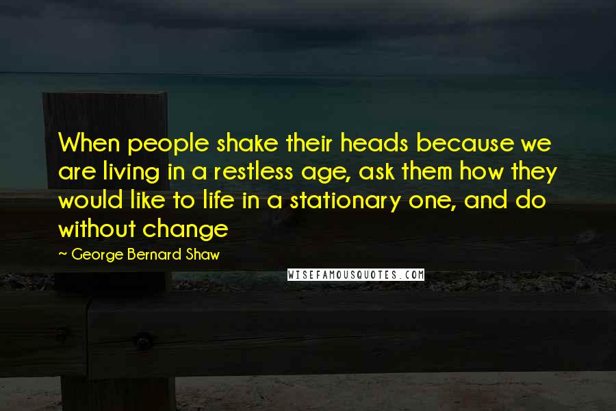 George Bernard Shaw Quotes: When people shake their heads because we are living in a restless age, ask them how they would like to life in a stationary one, and do without change