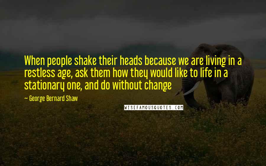 George Bernard Shaw Quotes: When people shake their heads because we are living in a restless age, ask them how they would like to life in a stationary one, and do without change