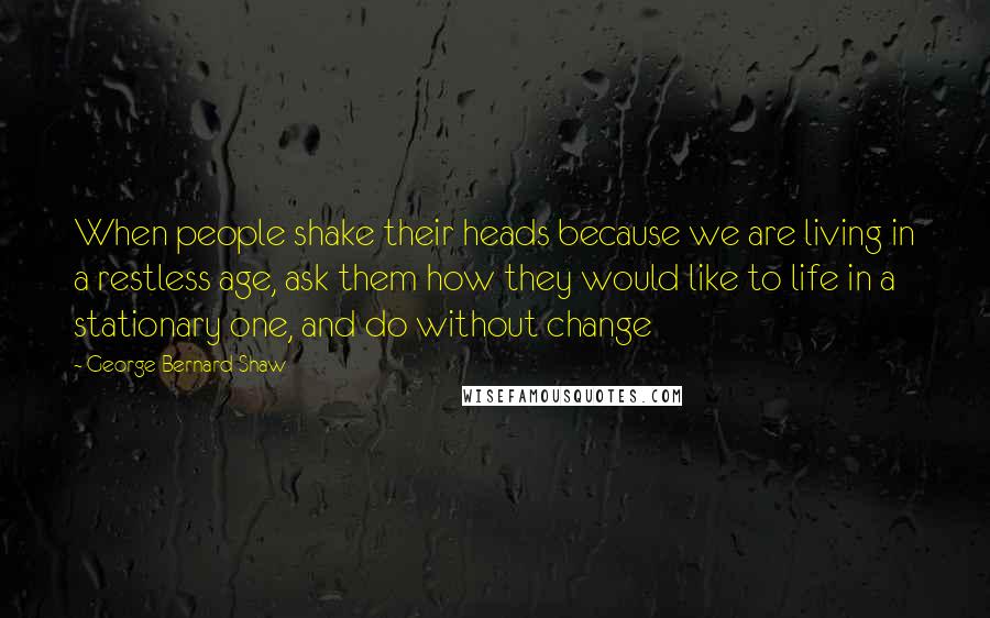 George Bernard Shaw Quotes: When people shake their heads because we are living in a restless age, ask them how they would like to life in a stationary one, and do without change