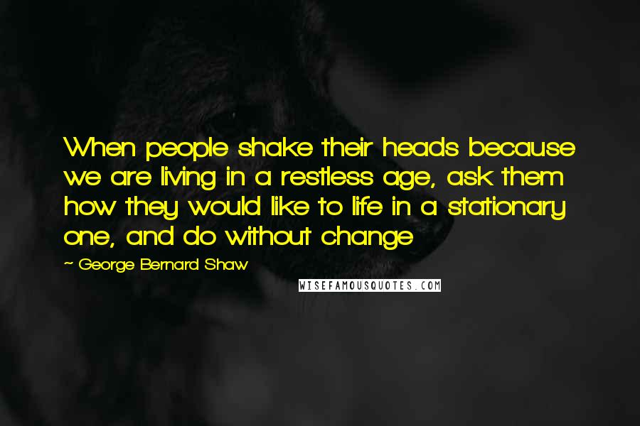 George Bernard Shaw Quotes: When people shake their heads because we are living in a restless age, ask them how they would like to life in a stationary one, and do without change