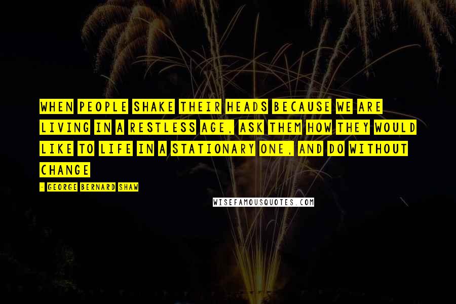 George Bernard Shaw Quotes: When people shake their heads because we are living in a restless age, ask them how they would like to life in a stationary one, and do without change