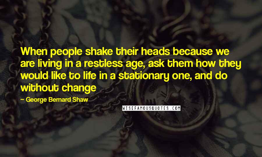 George Bernard Shaw Quotes: When people shake their heads because we are living in a restless age, ask them how they would like to life in a stationary one, and do without change