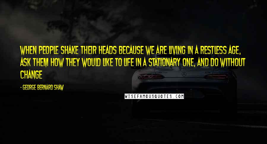 George Bernard Shaw Quotes: When people shake their heads because we are living in a restless age, ask them how they would like to life in a stationary one, and do without change