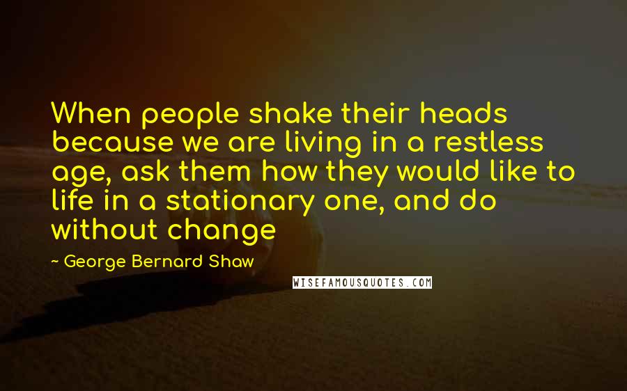 George Bernard Shaw Quotes: When people shake their heads because we are living in a restless age, ask them how they would like to life in a stationary one, and do without change