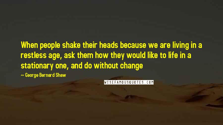 George Bernard Shaw Quotes: When people shake their heads because we are living in a restless age, ask them how they would like to life in a stationary one, and do without change