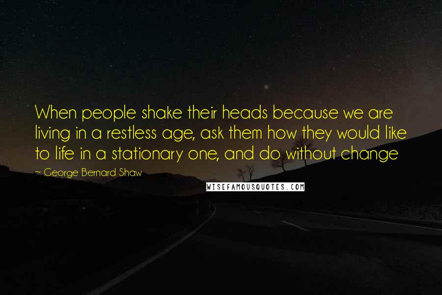 George Bernard Shaw Quotes: When people shake their heads because we are living in a restless age, ask them how they would like to life in a stationary one, and do without change