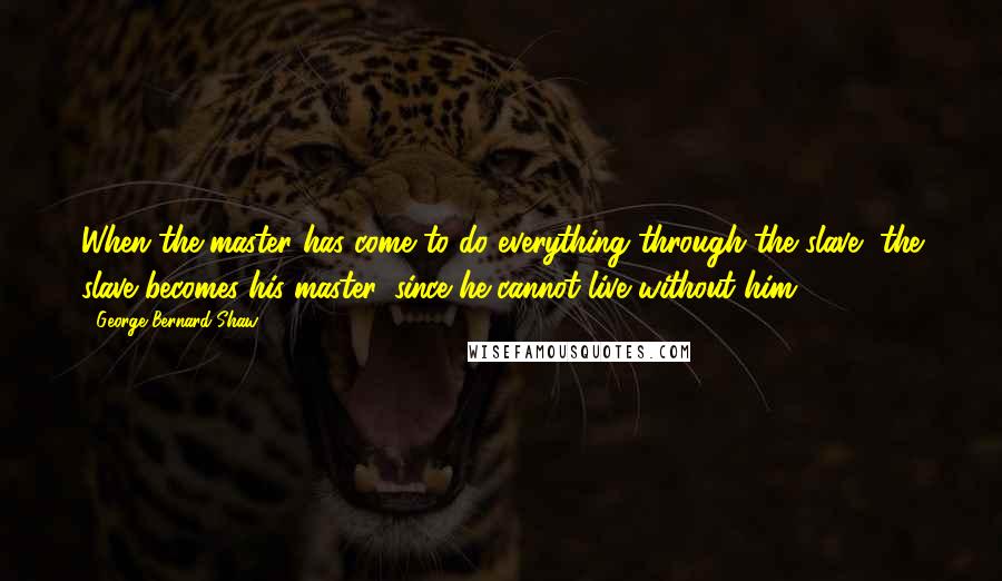 George Bernard Shaw Quotes: When the master has come to do everything through the slave, the slave becomes his master, since he cannot live without him.