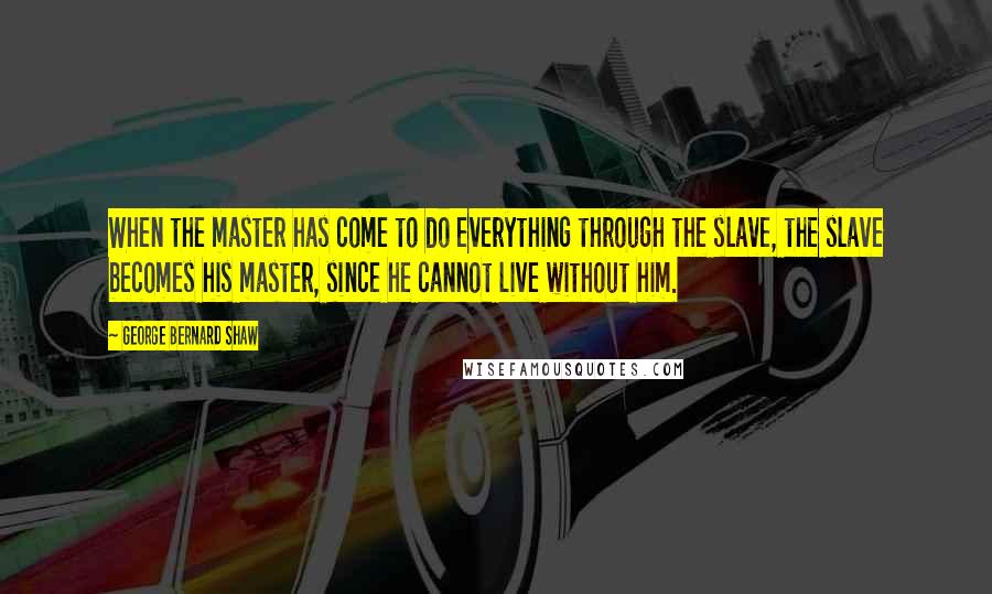 George Bernard Shaw Quotes: When the master has come to do everything through the slave, the slave becomes his master, since he cannot live without him.