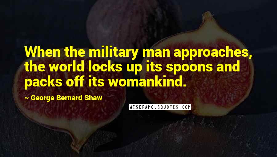 George Bernard Shaw Quotes: When the military man approaches, the world locks up its spoons and packs off its womankind.