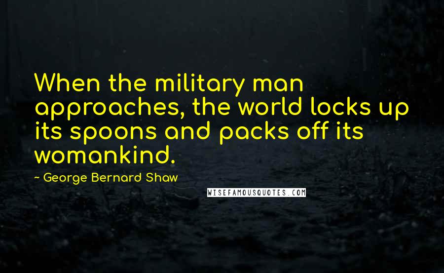 George Bernard Shaw Quotes: When the military man approaches, the world locks up its spoons and packs off its womankind.