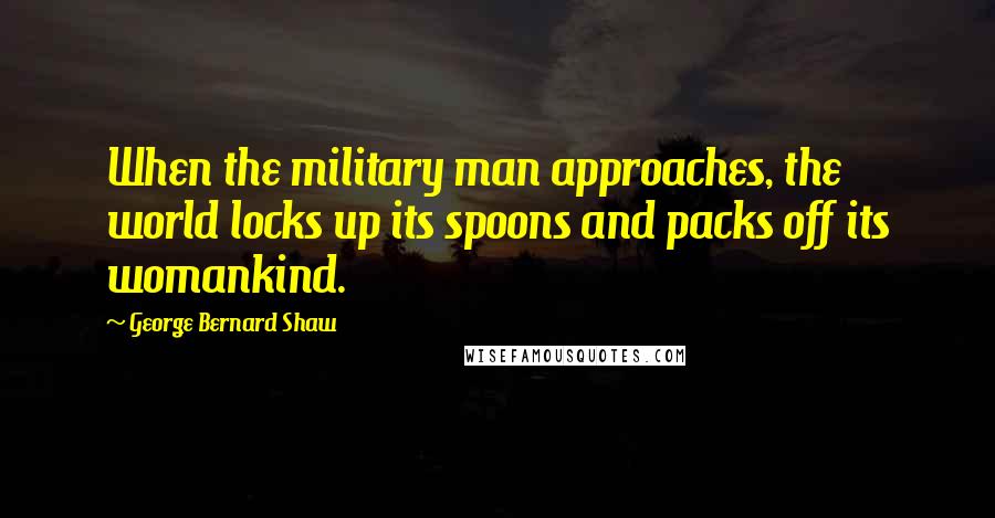 George Bernard Shaw Quotes: When the military man approaches, the world locks up its spoons and packs off its womankind.