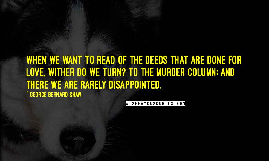 George Bernard Shaw Quotes: When we want to read of the deeds that are done for love, wither do we turn? To the murder column; and there we are rarely disappointed.