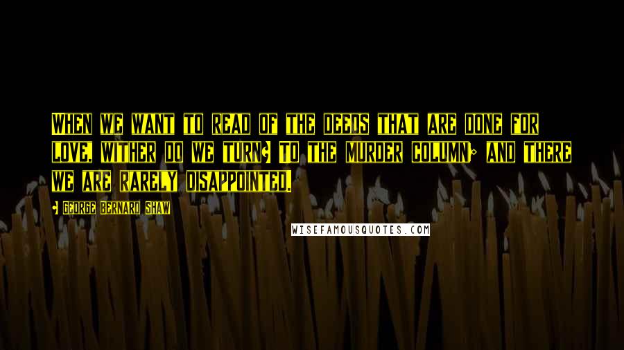 George Bernard Shaw Quotes: When we want to read of the deeds that are done for love, wither do we turn? To the murder column; and there we are rarely disappointed.