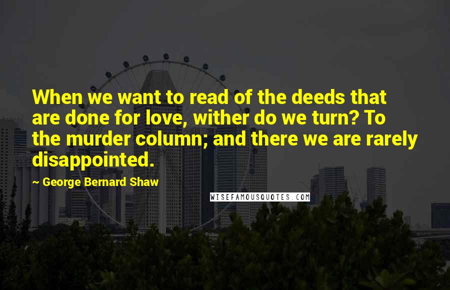 George Bernard Shaw Quotes: When we want to read of the deeds that are done for love, wither do we turn? To the murder column; and there we are rarely disappointed.