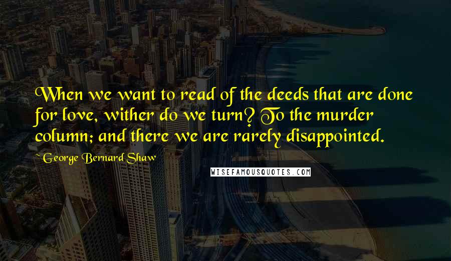 George Bernard Shaw Quotes: When we want to read of the deeds that are done for love, wither do we turn? To the murder column; and there we are rarely disappointed.