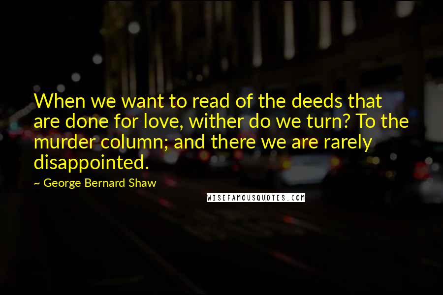 George Bernard Shaw Quotes: When we want to read of the deeds that are done for love, wither do we turn? To the murder column; and there we are rarely disappointed.