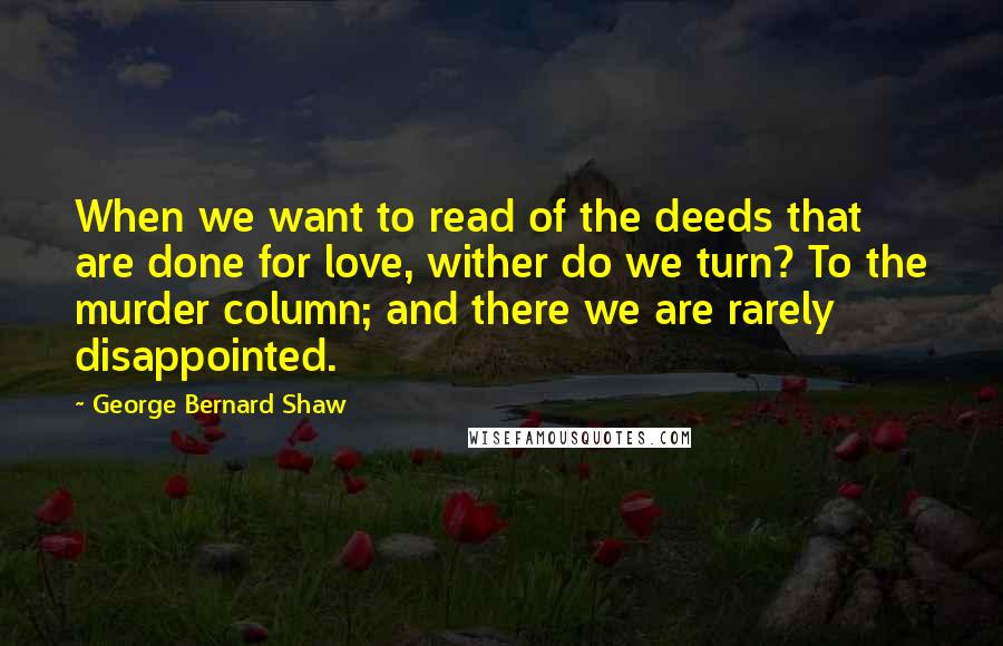 George Bernard Shaw Quotes: When we want to read of the deeds that are done for love, wither do we turn? To the murder column; and there we are rarely disappointed.