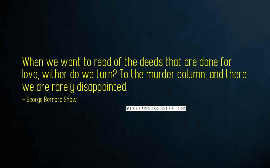 George Bernard Shaw Quotes: When we want to read of the deeds that are done for love, wither do we turn? To the murder column; and there we are rarely disappointed.