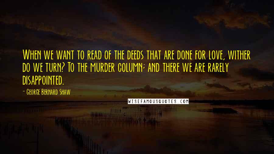 George Bernard Shaw Quotes: When we want to read of the deeds that are done for love, wither do we turn? To the murder column; and there we are rarely disappointed.