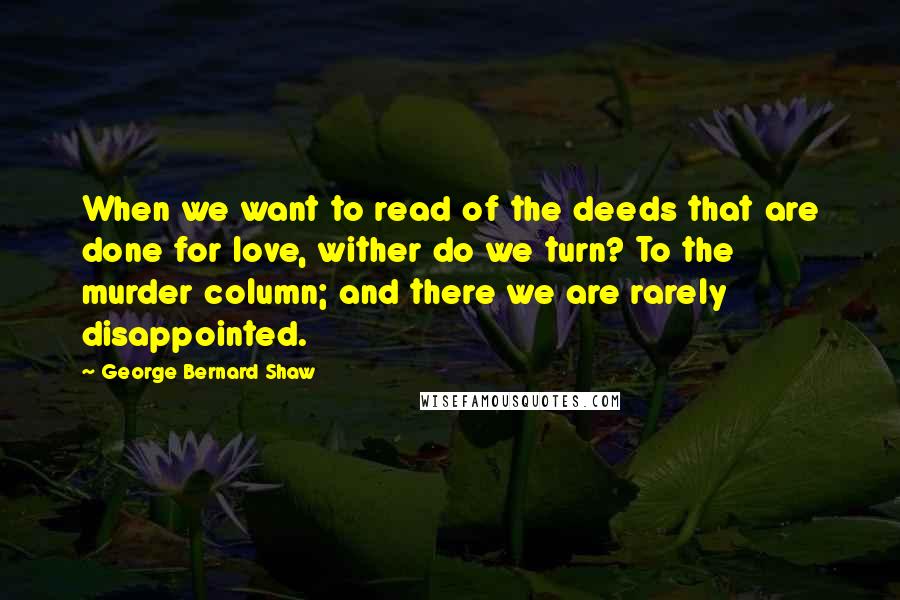 George Bernard Shaw Quotes: When we want to read of the deeds that are done for love, wither do we turn? To the murder column; and there we are rarely disappointed.