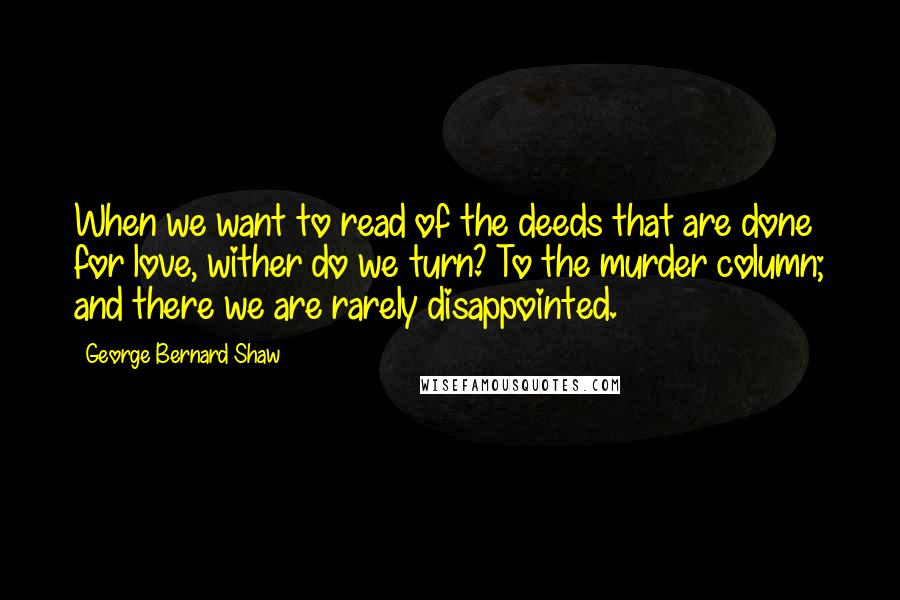 George Bernard Shaw Quotes: When we want to read of the deeds that are done for love, wither do we turn? To the murder column; and there we are rarely disappointed.