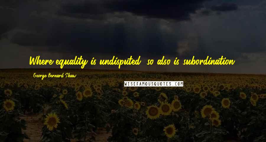 George Bernard Shaw Quotes: Where equality is undisputed, so also is subordination.