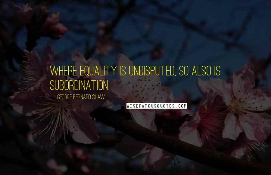 George Bernard Shaw Quotes: Where equality is undisputed, so also is subordination.