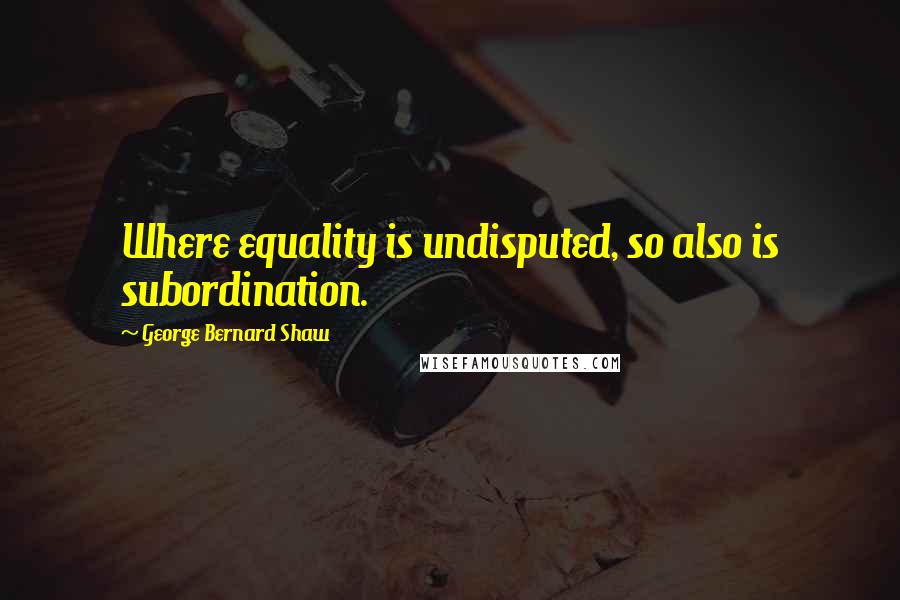 George Bernard Shaw Quotes: Where equality is undisputed, so also is subordination.