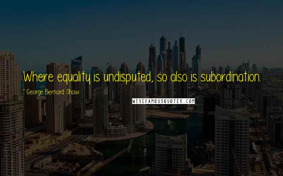 George Bernard Shaw Quotes: Where equality is undisputed, so also is subordination.