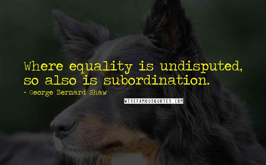 George Bernard Shaw Quotes: Where equality is undisputed, so also is subordination.